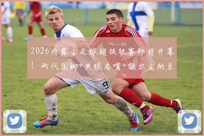 2026内蒙古足球超级联赛即将开幕！两代国脚+央视名嘴+额尔古纳乐队+…… 草原足球盛宴倒计时