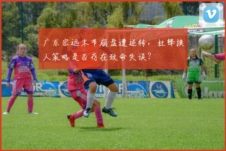 广东宏远末节崩盘遭逆转，杜锋换人策略是否存在致命失误？