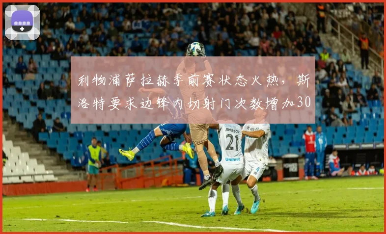 利物浦萨拉赫季前赛状态火热，斯洛特要求边锋内切射门次数增加30%