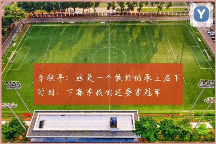 李秋平:这是一个很好的承上启下时刻,下赛季我们还要拿冠军