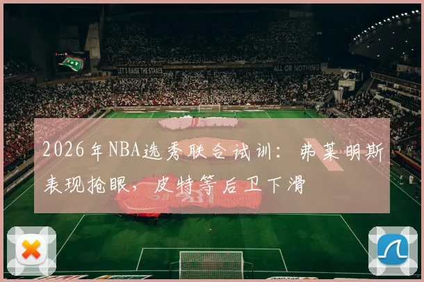 2026年NBA选秀联合试训:弗莱明斯表现抢眼,皮特等后卫下滑