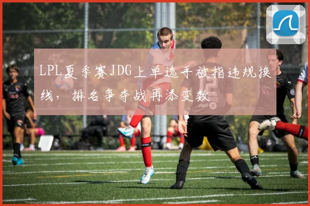 LPL夏季赛JDG上单选手被指违规换线，排名争夺战再添变数